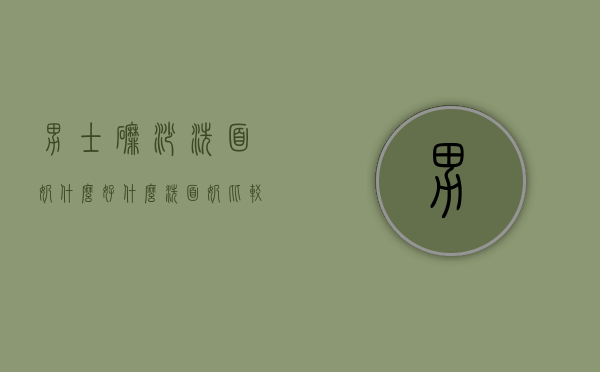 男士磨砂洗面奶什么好（什么洗面奶比较好男士）
