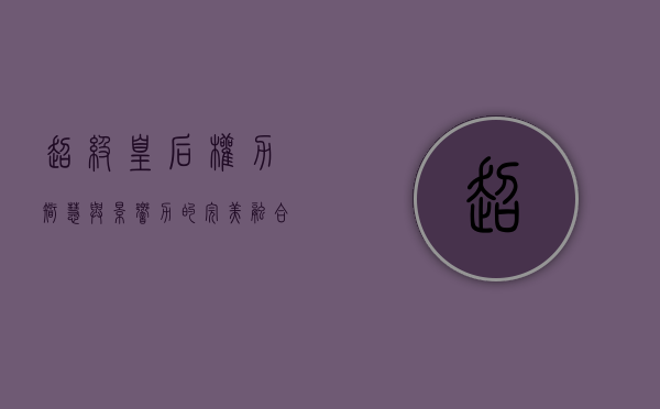 超级皇后，权力、智慧与影响力的完美融合
