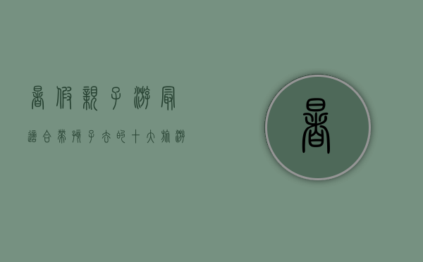 暑假亲子游，最适合带孩子去的十大旅游目的地推荐
