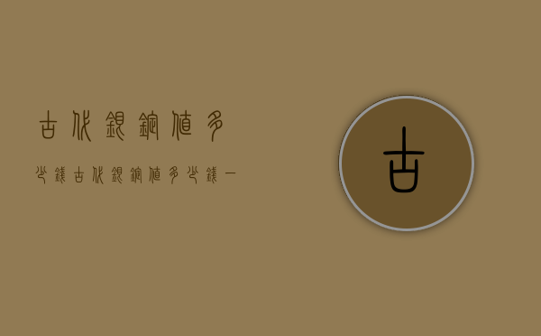 古代银锭值多少钱（古代银锭值多少钱一斤）