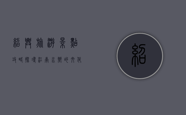 绍兴旅游景点攻略，探寻江南水乡的文化与自然之美