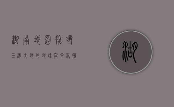 湖南地图，探寻三湘大地的地理与文化脉络