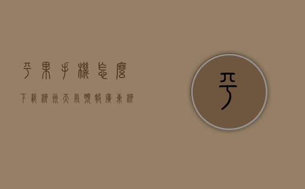 平果手机怎么下载柳州天气预报（广东柳州天气预报）