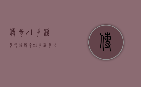 传奇z1手机多少钱（传奇z1手机多少钱）