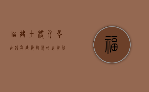 福建土楼，千年古韵与建筑智慧的完美融合