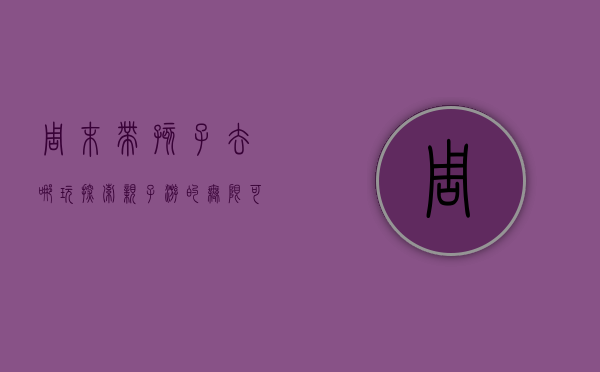 周末带孩子去哪玩，探索亲子游的无限可能
