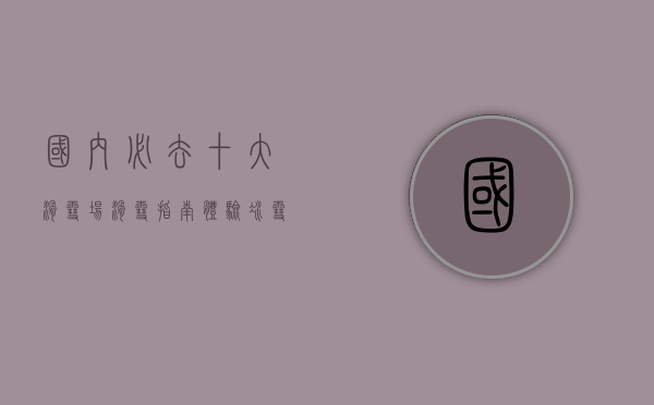 国内必去十大滑雪场滑雪指南，体验冰雪乐趣的绝佳选择