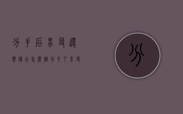 分手后男友还想复合怎么办（分手了男友求复合该怎么办）