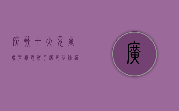 广州十大儿童玩乐胜地，亲子游的绝佳选择