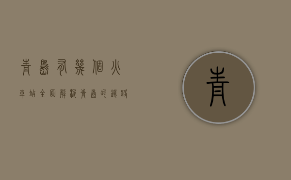 青岛有几个火车站？全面解析青岛的铁路交通枢纽