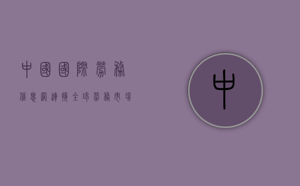 中国国际劳务信息网，连接全球劳务市场的桥梁