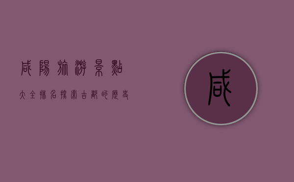 咸阳旅游景点大全排名，探索古都的历史与文化