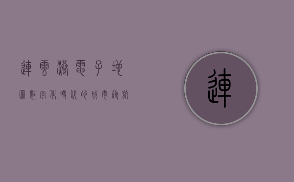 连云港电子地图，数字化时代的城市导航新体验