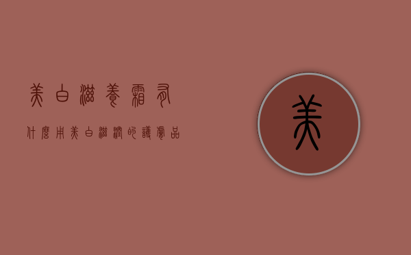 美白滋养霜有什么用（美白滋润的护肤品）