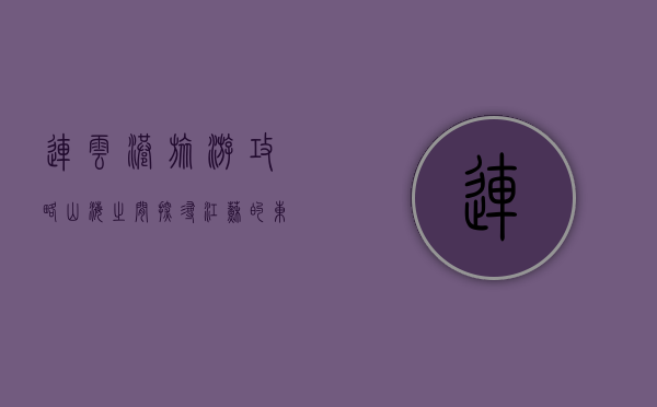 连云港旅游攻略，山海之间，探寻江苏的东方桥头堡