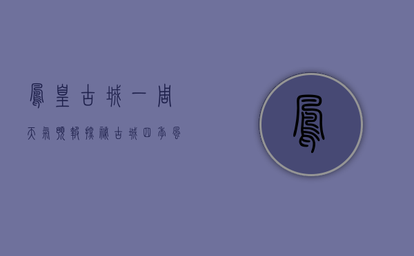 凤凰古城一周天气预报，探秘古城四季风情，提前规划完美旅程
