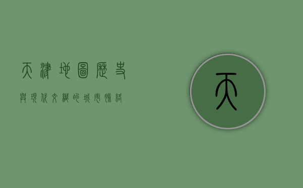 天津地图，历史与现代交织的城市脉络