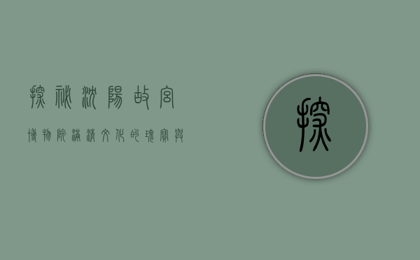 探秘沈阳故宫博物院，满清文化的瑰宝与历史的见证