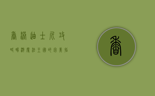 香港迪士尼攻略，畅游魔法王国的完美指南
