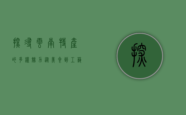 探寻云南特产的多样魅力，从美食到工艺品