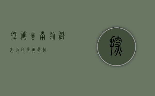 探秘云南，旅游必去的绝美景点