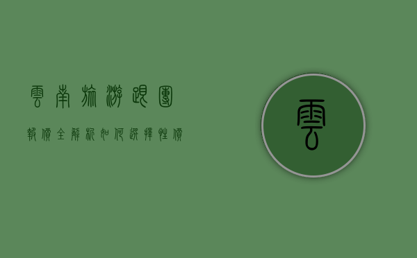 云南旅游跟团报价全解析，如何选择性价比最高的旅行团？