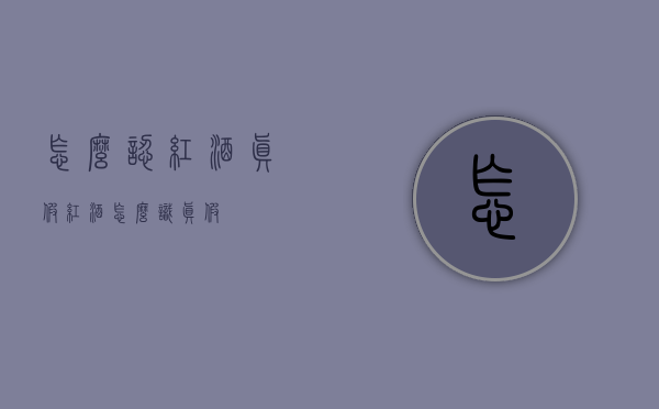 怎么认红酒真假（红酒怎么识真假）
