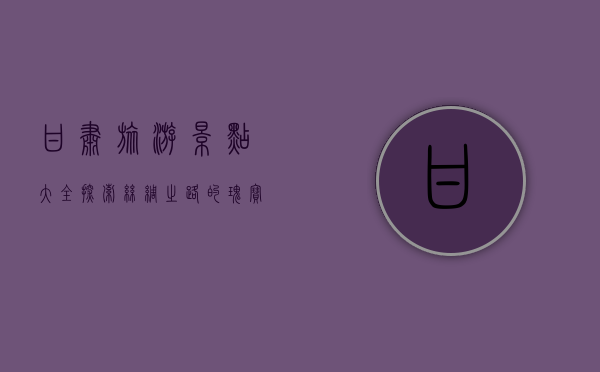 甘肃旅游景点大全，探索丝绸之路的瑰宝