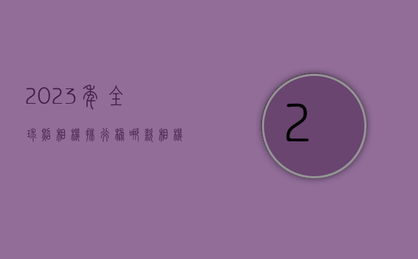 2023年全球照相机排行榜，哪款相机最值得入手？
