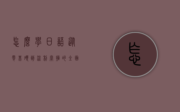 怎么学日语，从零基础到流利掌握的全面指南