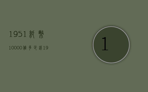 1951纸币10000值多少钱（1951年5000元纸币市场价值怎样?）