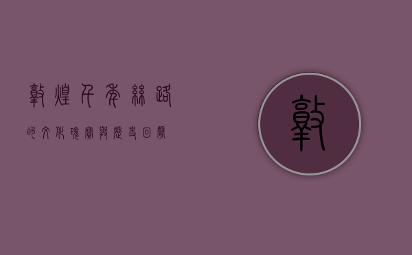 敦煌，千年丝路的文化瑰宝与历史回声