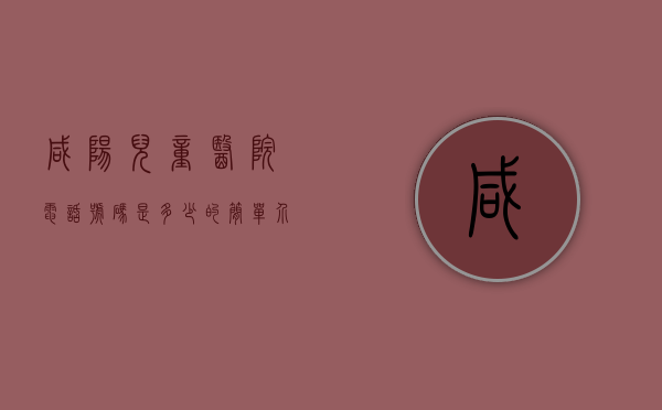 咸阳儿童医院电话号码是多少的简单介绍