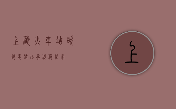 上海火车站咨询电话，出行必备指南