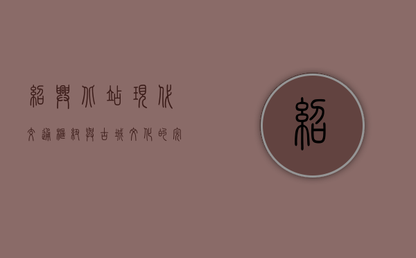 绍兴北站，现代交通枢纽与古城文化的完美融合