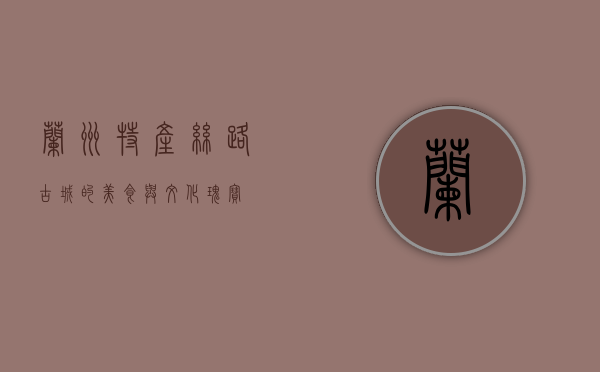 兰州特产，丝路古城的美食与文化瑰宝