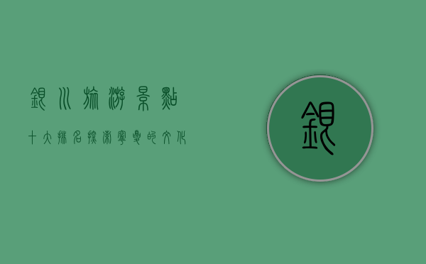 银川旅游景点十大排名，探索宁夏的文化与自然之美