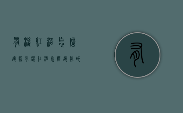 有机红酒怎么运输（有机红酒怎么运输的）