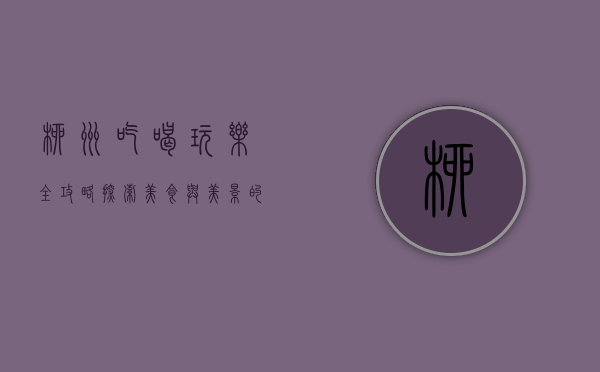 柳州吃喝玩乐全攻略，探索美食与美景的完美结合