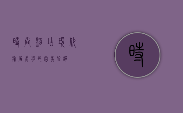 时尚酒店，现代旅居美学的完美诠释