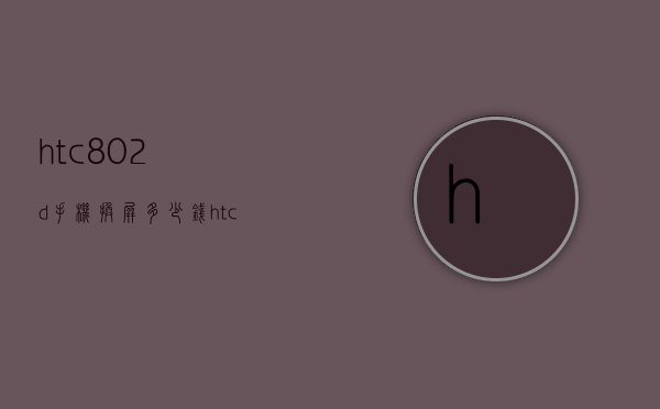 htc802d手机换屏多少钱（htcu11换屏幕多少钱）