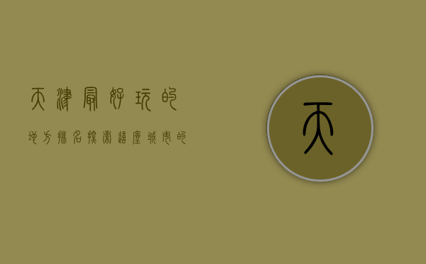 天津最好玩的地方排名，探索这座城市的魅力与风情