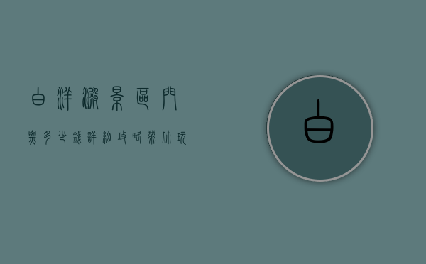 白洋淀景区门票多少钱？详细攻略带你玩转这片水乡天堂
