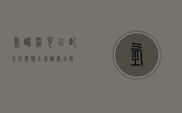 氢醌霜可以配合什么补水（氢醌霜功效）