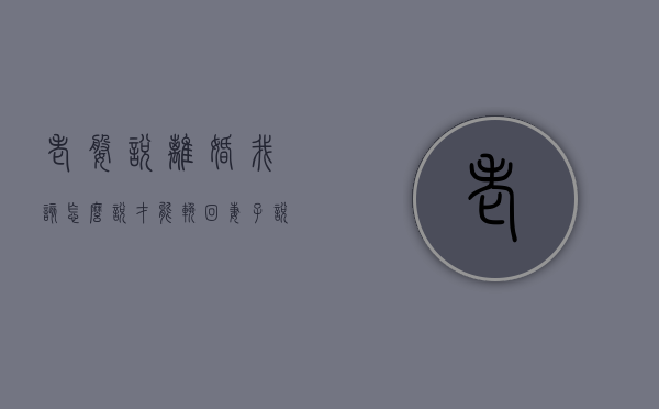 老婆说离婚我该怎么说才能挽回（妻子说要离婚，我该怎么挽留呢？）