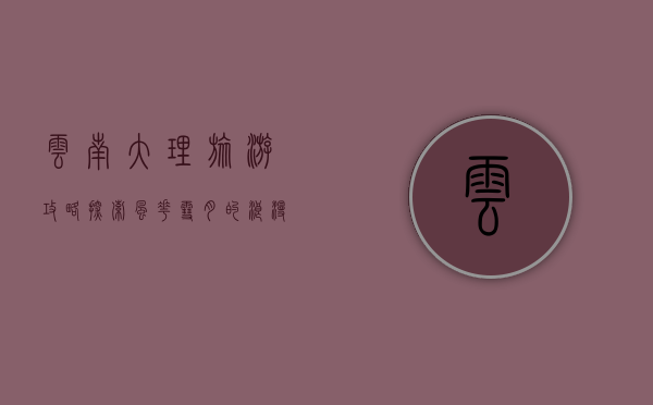 云南大理旅游攻略，探索风花雪月的浪漫之地