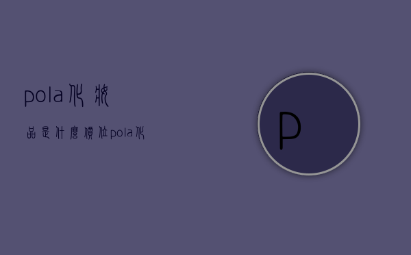 pola化妆品是什么价位（pola化妆品官网价格表）