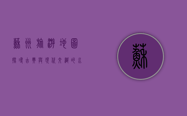 苏州旅游地图，探寻古典与现代交织的水乡魅力