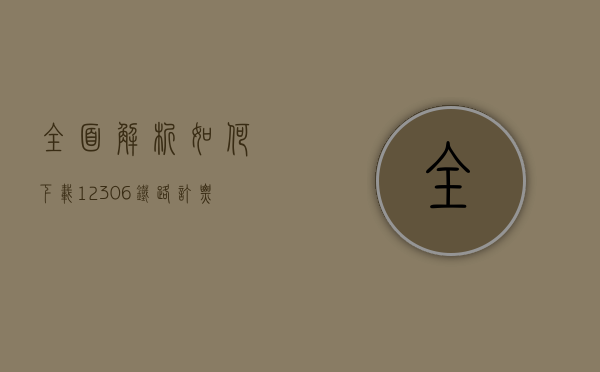 全面解析，如何下载12306铁路订票官网并高效使用