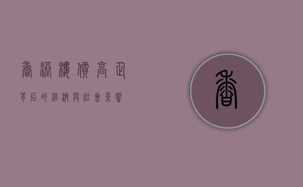 香港楼价，高企背后的经济与社会影响